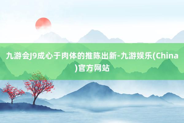 九游会J9成心于肉体的推陈出新-九游娱乐(China)官方网站