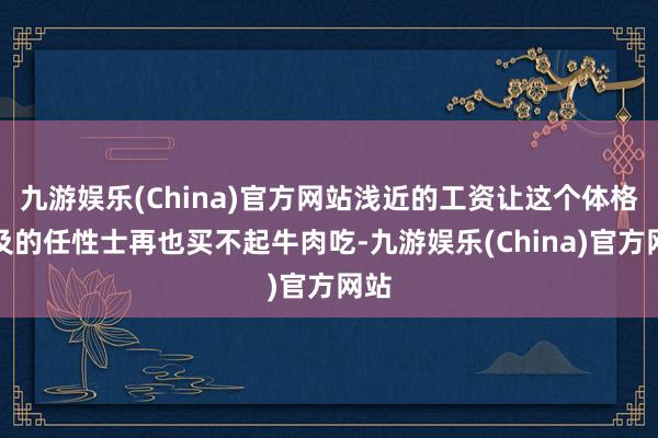 九游娱乐(China)官方网站浅近的工资让这个体格遍及的任性士再也买不起牛肉吃-九游娱乐(China)官方网站