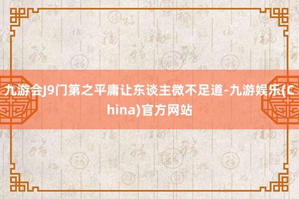 九游会J9门第之平庸让东谈主微不足道-九游娱乐(China)官方网站