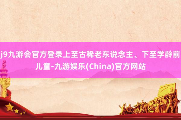 j9九游会官方登录上至古稀老东说念主、下至学龄前儿童-九游娱乐(China)官方网站
