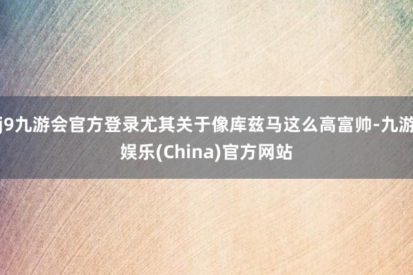 j9九游会官方登录尤其关于像库兹马这么高富帅-九游娱乐(China)官方网站