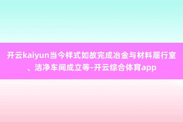 开云kaiyun当今样式如故完成冶金与材料履行室、洁净车间成立等-开云综合体育app