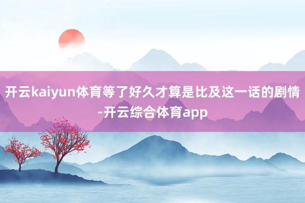 开云kaiyun体育等了好久才算是比及这一话的剧情-开云综合体育app