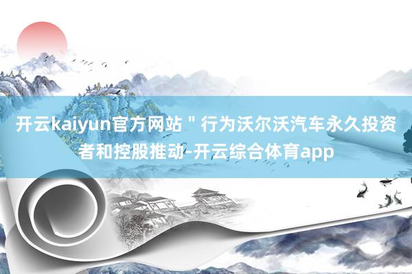 开云kaiyun官方网站＂行为沃尔沃汽车永久投资者和控股推动-开云综合体育app