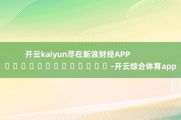 开云kaiyun尽在新浪财经APP            													-开云综合体育app