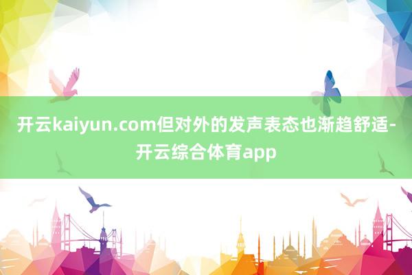 开云kaiyun.com但对外的发声表态也渐趋舒适-开云综合体育app