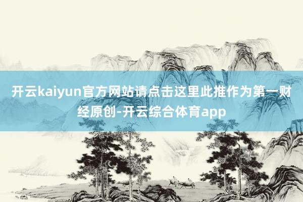 开云kaiyun官方网站请点击这里此推作为第一财经原创-开云综合体育app