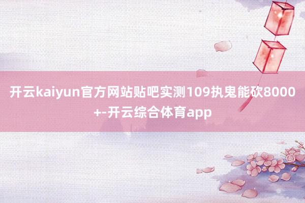 开云kaiyun官方网站贴吧实测109执鬼能砍8000+-开云综合体育app