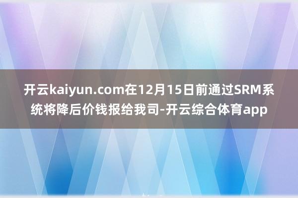 开云kaiyun.com在12月15日前通过SRM系统将降后价钱报给我司-开云综合体育app