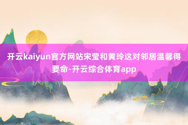 开云kaiyun官方网站宋莹和黄玲这对邻居温馨得要命-开云综合体育app