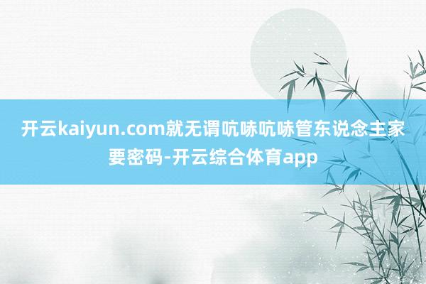 开云kaiyun.com就无谓吭哧吭哧管东说念主家要密码-开云综合体育app