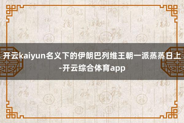 开云kaiyun名义下的伊朗巴列维王朝一派蒸蒸日上-开云综合