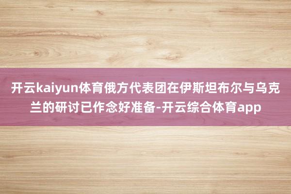 开云kaiyun体育俄方代表团在伊斯坦布尔与乌克兰的研讨已作念好准备-开云综合体育app