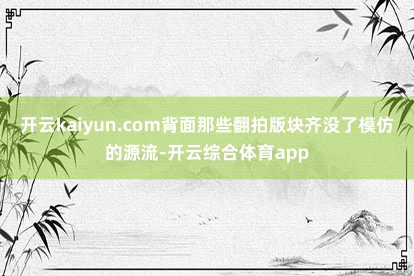 开云kaiyun.com背面那些翻拍版块齐没了模仿的源流-开云综合体育app