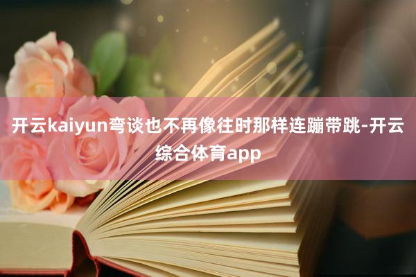 开云kaiyun弯谈也不再像往时那样连蹦带跳-开云综合体育app