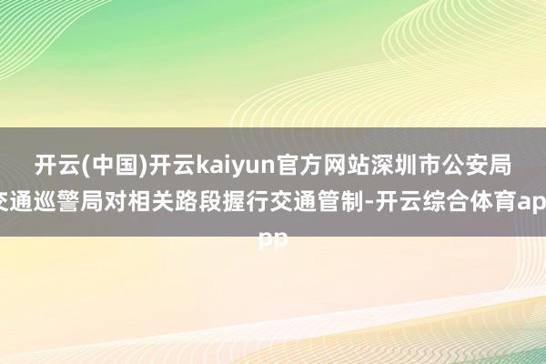 开云(中国)开云kaiyun官方网站深圳市公安局交通巡警局对相关路段握行交通管制-开云综合体育app