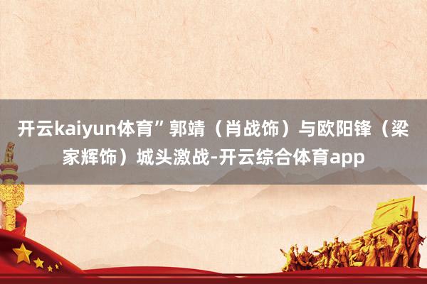 开云kaiyun体育”郭靖（肖战饰）与欧阳锋（梁家辉饰）城头