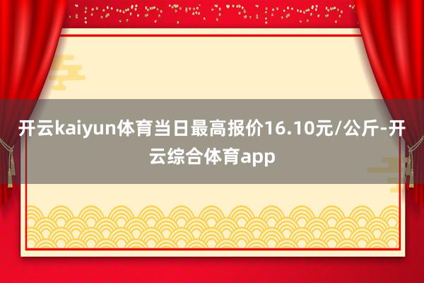 开云kaiyun体育当日最高报价16.10元/公斤-开云综合体育app