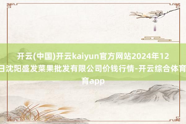 开云(中国)开云kaiyun官方网站2024年12月6日沈阳盛发菜果批发有限公司价钱行情-开云综合体育app