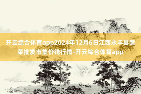 开云综合体育app2024年12月6日江西永丰县蔬菜批发市集价钱行情-开云综合体育app
