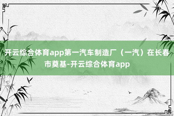 开云综合体育app第一汽车制造厂（一汽）在长春市奠基-开云综合体育app