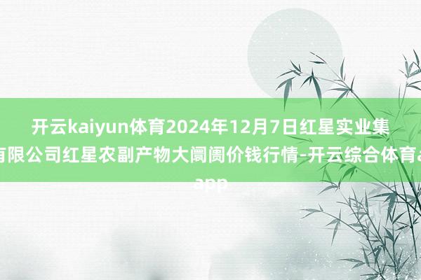 开云kaiyun体育2024年12月7日红星实业集团有限公司红星农副产物大阛阓价钱行情-开云综合体育app