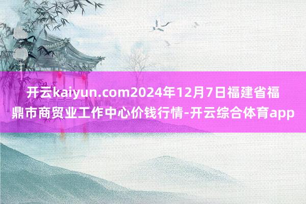 开云kaiyun.com2024年12月7日福建省福鼎市商贸业工作中心价钱行情-开云综合体育app