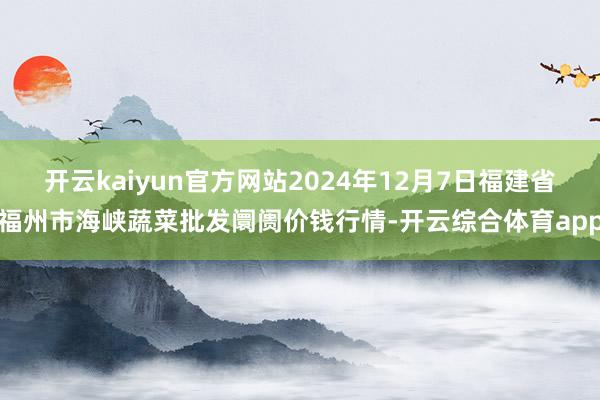 开云kaiyun官方网站2024年12月7日福建省福州市海峡蔬菜批发阛阓价钱行情-开云综合体育app