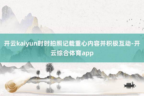 开云kaiyun时时拍照记载重心内容并积极互动-开云综合体育app