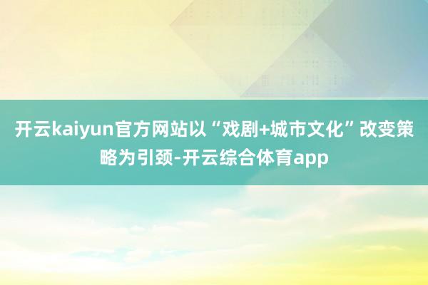 开云kaiyun官方网站以“戏剧+城市文化”改变策略为引颈-