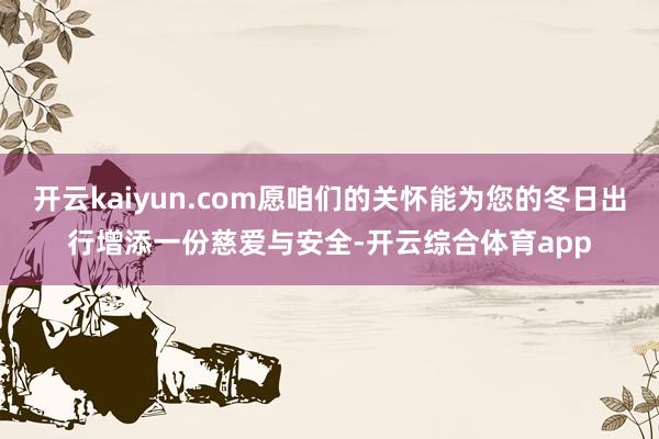 开云kaiyun.com愿咱们的关怀能为您的冬日出行增添一份