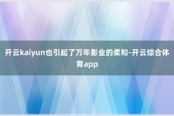 开云kaiyun也引起了万年影业的柔和-开云综合体育app