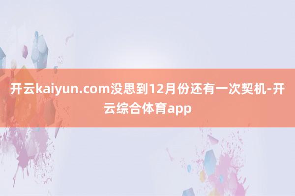 开云kaiyun.com没思到12月份还有一次契机-开云综合