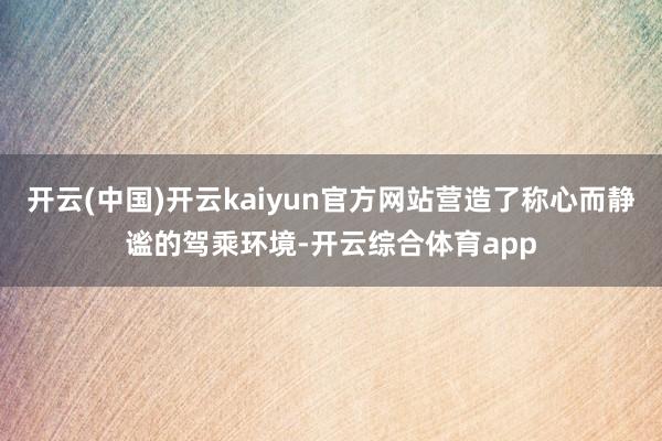 开云(中国)开云kaiyun官方网站营造了称心而静谧的驾乘环