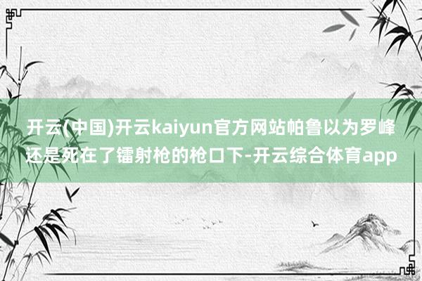 开云(中国)开云kaiyun官方网站帕鲁以为罗峰还是死在了镭