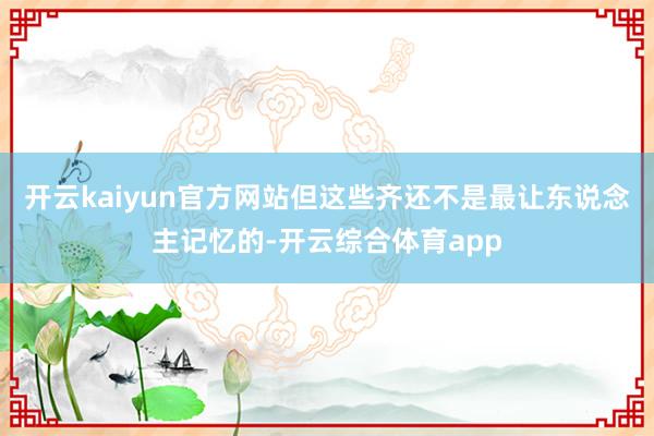 开云kaiyun官方网站但这些齐还不是最让东说念主记忆的-开
