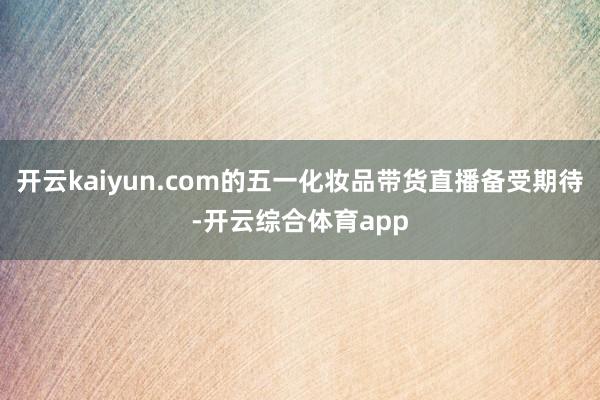 开云kaiyun.com的五一化妆品带货直播备受期待-开云综