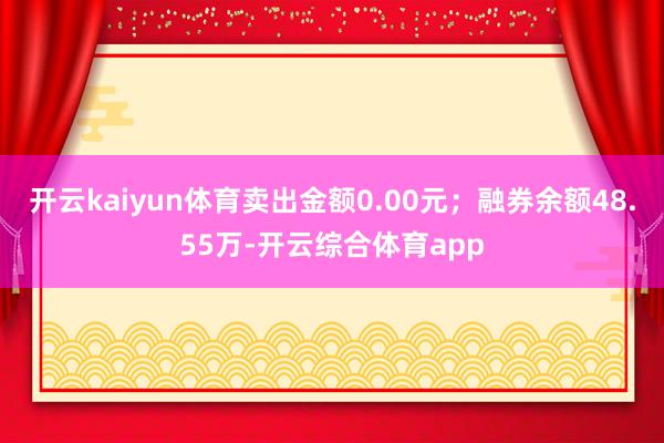 开云kaiyun体育卖出金额0.00元；融券余额48.55万