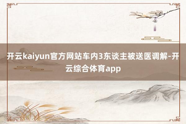 开云kaiyun官方网站车内3东谈主被送医调解-开云综合体育