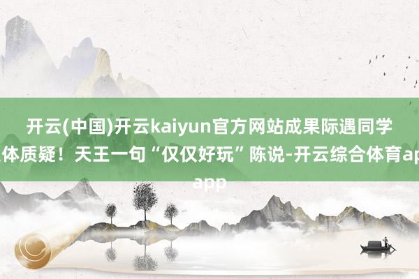 开云(中国)开云kaiyun官方网站成果际遇同学集体质疑！天