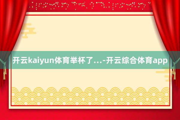 开云kaiyun体育举杯了…-开云综合体育app