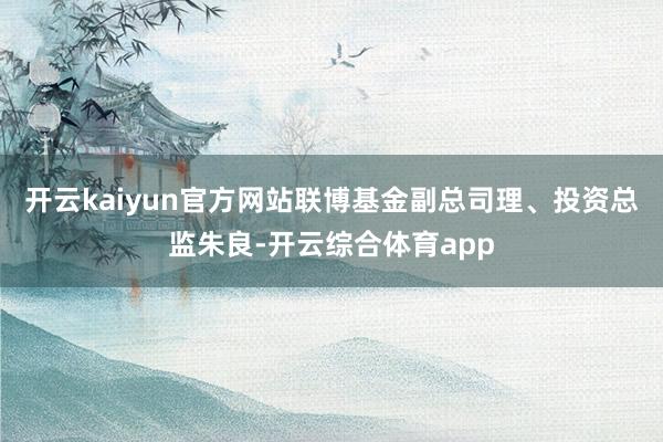 开云kaiyun官方网站联博基金副总司理、投资总监朱良-开云综合体育app
