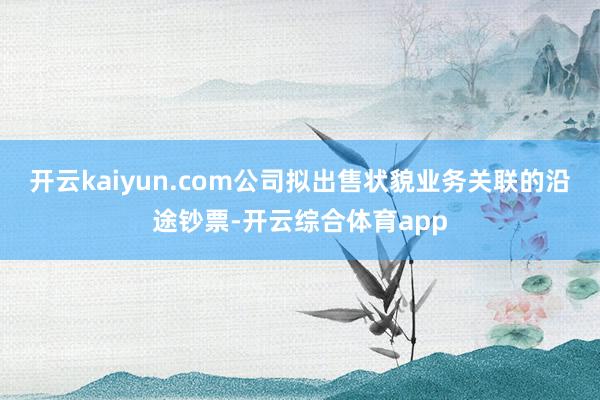 开云kaiyun.com公司拟出售状貌业务关联的沿途钞票-开