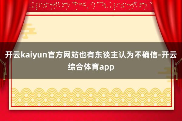 开云kaiyun官方网站也有东谈主认为不确信-开云综合体育a