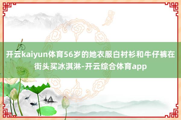 开云kaiyun体育56岁的她衣服白衬衫和牛仔裤在街头买冰淇
