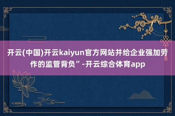 开云(中国)开云kaiyun官方网站并给企业强加劳作的监管背