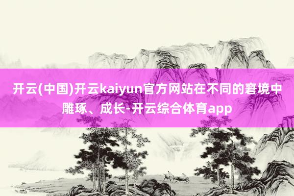 开云(中国)开云kaiyun官方网站在不同的窘境中雕琢、成长