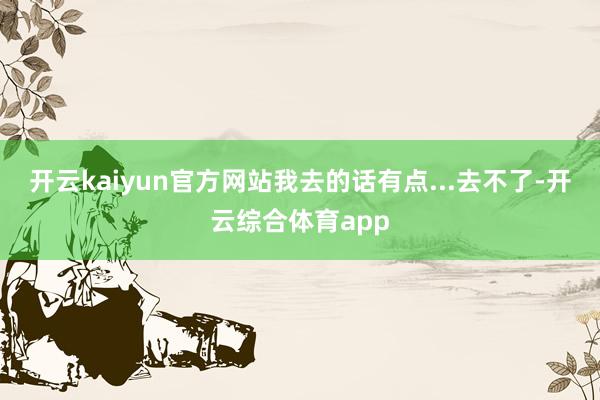 开云kaiyun官方网站我去的话有点...去不了-开云综合体育app