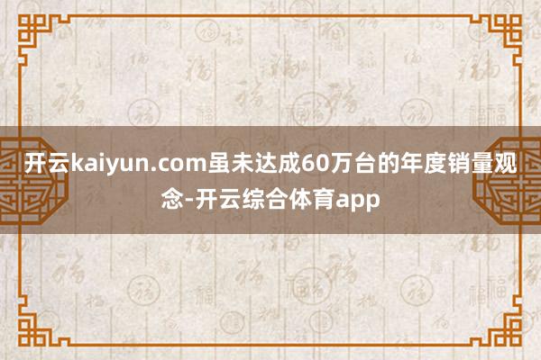 开云kaiyun.com虽未达成60万台的年度销量观念-开云综合体育app