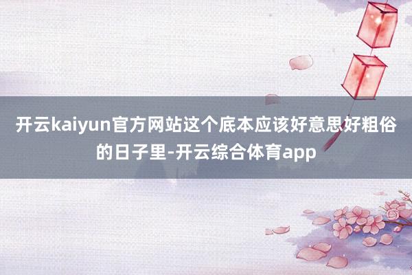 开云kaiyun官方网站这个底本应该好意思好粗俗的日子里-开云综合体育app